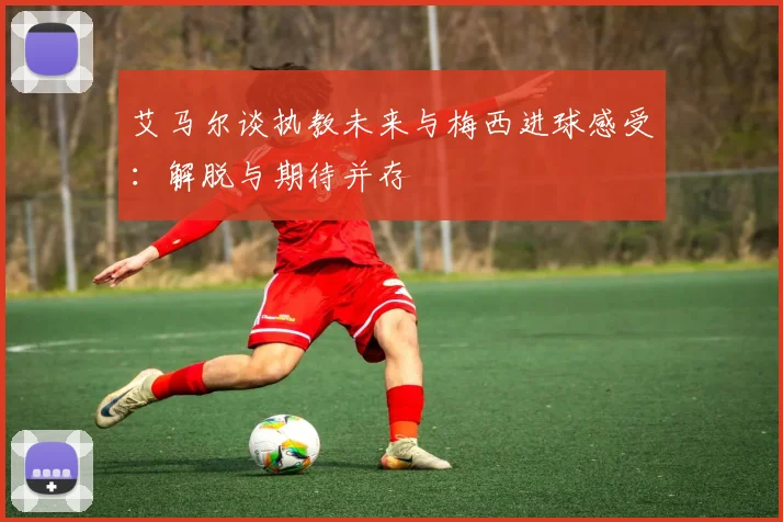 艾马尔谈执教未来与梅西进球感受：解脱与期待并存