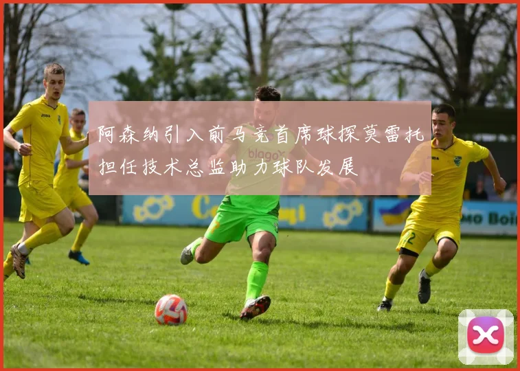 阿森纳引入前马竞首席球探莫雷托担任技术总监助力球队发展