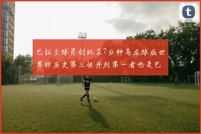 巴拉圭球员创纪录7分钟乌龙球成世界杯历史第三快并列第一者也是巴拉圭人