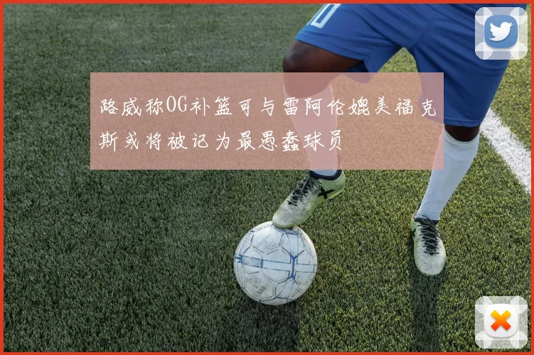 路威称OG补篮可与雷阿伦媲美福克斯或将被记为最愚蠢球员