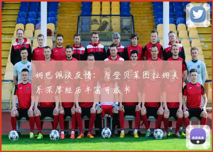 姆巴佩谈友情：与登贝莱图拉姆关系深厚经历丰富可成书