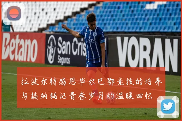 拉波尔特感恩毕尔巴鄂竞技的培养与接纳铭记青春岁月的温暖回忆