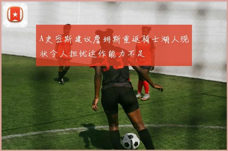 A史密斯建议詹姆斯重返骑士湖人现状令人担忧运作能力不足