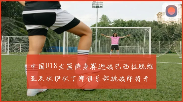 中国U18女篮热身赛迎战巴西拉脱维亚及伏伊伏丁那俱乐部挑战即将开启