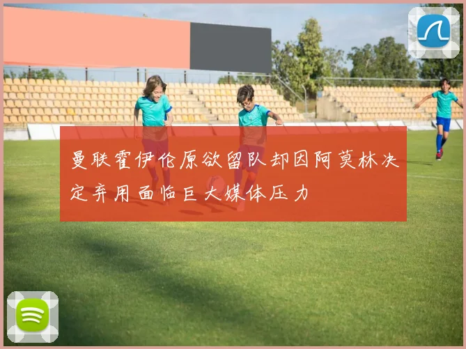 曼联霍伊伦原欲留队却因阿莫林决定弃用面临巨大媒体压力