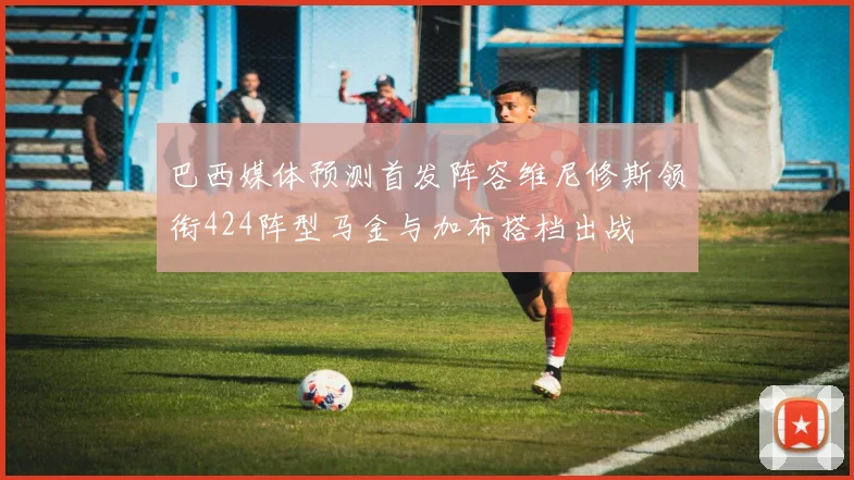 巴西媒体预测首发阵容维尼修斯领衔424阵型马金与加布搭档出战