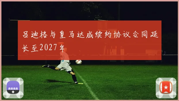 吕迪格与皇马达成续约协议合同延长至2027年