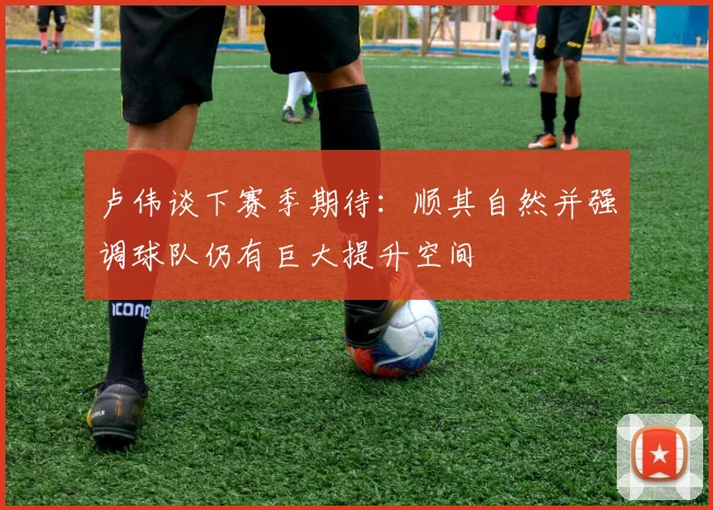 卢伟谈下赛季期待：顺其自然并强调球队仍有巨大提升空间