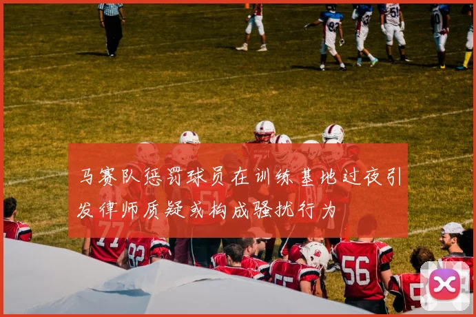 马赛队惩罚球员在训练基地过夜引发律师质疑或构成骚扰行为